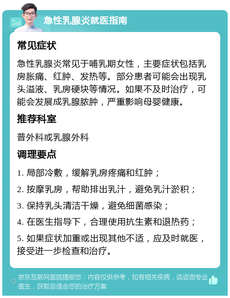 急性乳腺炎就医指南 常见症状 急性乳腺炎常见于哺乳期女性，主要症状包括乳房胀痛、红肿、发热等。部分患者可能会出现乳头溢液、乳房硬块等情况。如果不及时治疗，可能会发展成乳腺脓肿，严重影响母婴健康。 推荐科室 普外科或乳腺外科 调理要点 1. 局部冷敷，缓解乳房疼痛和红肿； 2. 按摩乳房，帮助排出乳汁，避免乳汁淤积； 3. 保持乳头清洁干燥，避免细菌感染； 4. 在医生指导下，合理使用抗生素和退热药； 5. 如果症状加重或出现其他不适，应及时就医，接受进一步检查和治疗。