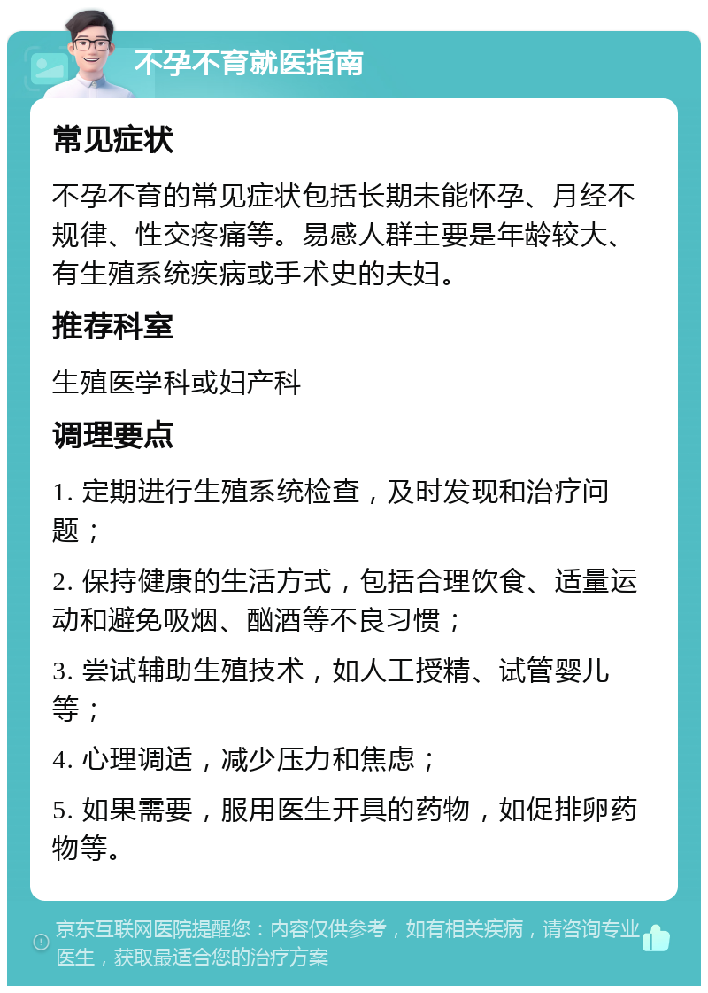 不孕不育就医指南 常见症状 不孕不育的常见症状包括长期未能怀孕、月经不规律、性交疼痛等。易感人群主要是年龄较大、有生殖系统疾病或手术史的夫妇。 推荐科室 生殖医学科或妇产科 调理要点 1. 定期进行生殖系统检查，及时发现和治疗问题； 2. 保持健康的生活方式，包括合理饮食、适量运动和避免吸烟、酗酒等不良习惯； 3. 尝试辅助生殖技术，如人工授精、试管婴儿等； 4. 心理调适，减少压力和焦虑； 5. 如果需要，服用医生开具的药物，如促排卵药物等。