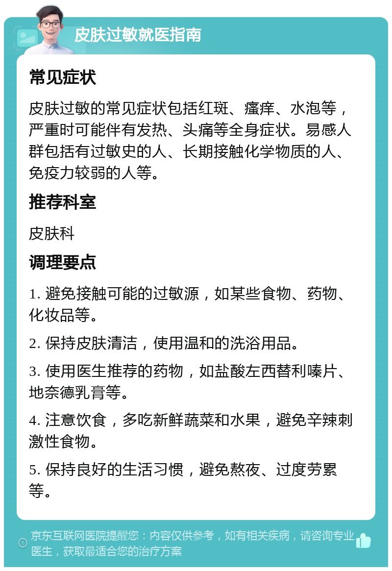 皮肤过敏就医指南 常见症状 皮肤过敏的常见症状包括红斑、瘙痒、水泡等，严重时可能伴有发热、头痛等全身症状。易感人群包括有过敏史的人、长期接触化学物质的人、免疫力较弱的人等。 推荐科室 皮肤科 调理要点 1. 避免接触可能的过敏源，如某些食物、药物、化妆品等。 2. 保持皮肤清洁，使用温和的洗浴用品。 3. 使用医生推荐的药物，如盐酸左西替利嗪片、地奈德乳膏等。 4. 注意饮食，多吃新鲜蔬菜和水果，避免辛辣刺激性食物。 5. 保持良好的生活习惯，避免熬夜、过度劳累等。