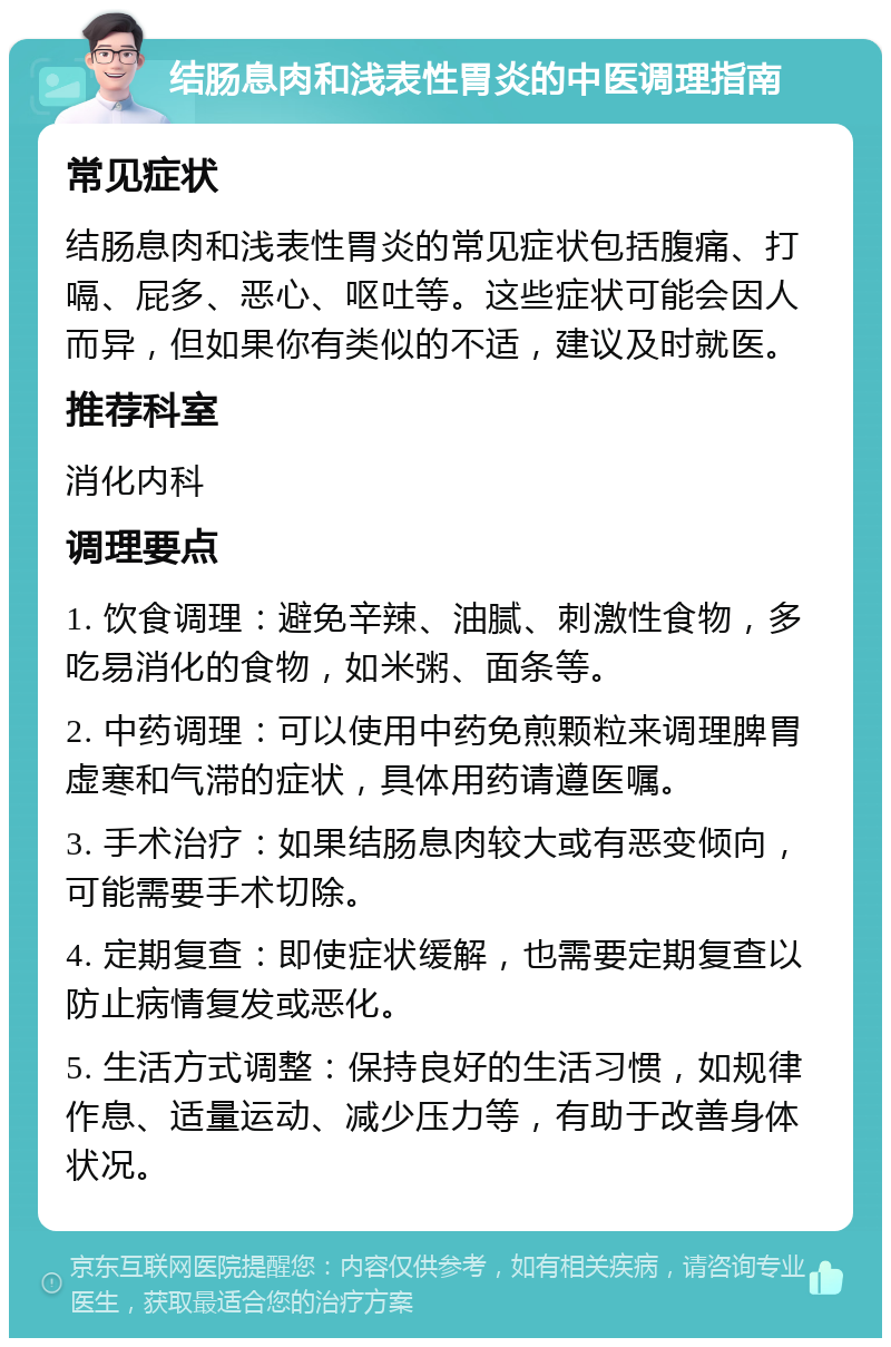 结肠息肉和浅表性胃炎的中医调理指南 常见症状 结肠息肉和浅表性胃炎的常见症状包括腹痛、打嗝、屁多、恶心、呕吐等。这些症状可能会因人而异，但如果你有类似的不适，建议及时就医。 推荐科室 消化内科 调理要点 1. 饮食调理：避免辛辣、油腻、刺激性食物，多吃易消化的食物，如米粥、面条等。 2. 中药调理：可以使用中药免煎颗粒来调理脾胃虚寒和气滞的症状，具体用药请遵医嘱。 3. 手术治疗：如果结肠息肉较大或有恶变倾向，可能需要手术切除。 4. 定期复查：即使症状缓解，也需要定期复查以防止病情复发或恶化。 5. 生活方式调整：保持良好的生活习惯，如规律作息、适量运动、减少压力等，有助于改善身体状况。