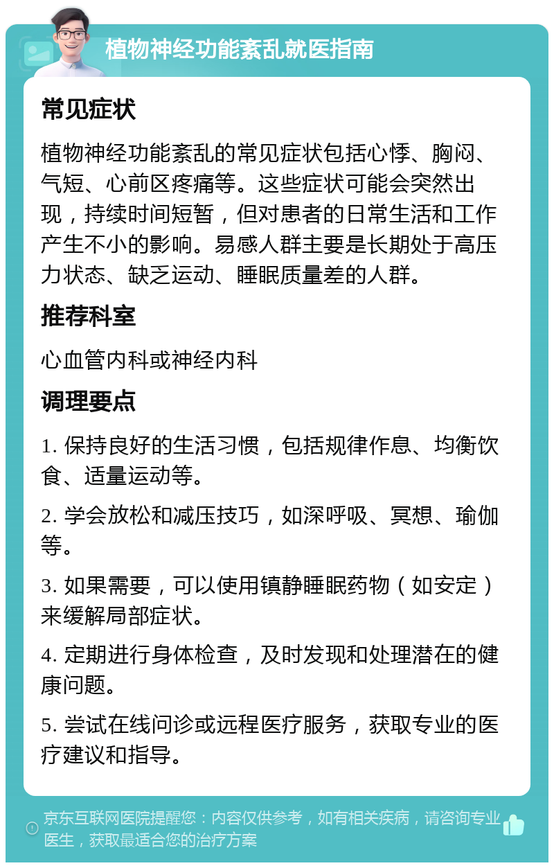 植物神经功能紊乱就医指南 常见症状 植物神经功能紊乱的常见症状包括心悸、胸闷、气短、心前区疼痛等。这些症状可能会突然出现，持续时间短暂，但对患者的日常生活和工作产生不小的影响。易感人群主要是长期处于高压力状态、缺乏运动、睡眠质量差的人群。 推荐科室 心血管内科或神经内科 调理要点 1. 保持良好的生活习惯，包括规律作息、均衡饮食、适量运动等。 2. 学会放松和减压技巧，如深呼吸、冥想、瑜伽等。 3. 如果需要，可以使用镇静睡眠药物（如安定）来缓解局部症状。 4. 定期进行身体检查，及时发现和处理潜在的健康问题。 5. 尝试在线问诊或远程医疗服务，获取专业的医疗建议和指导。