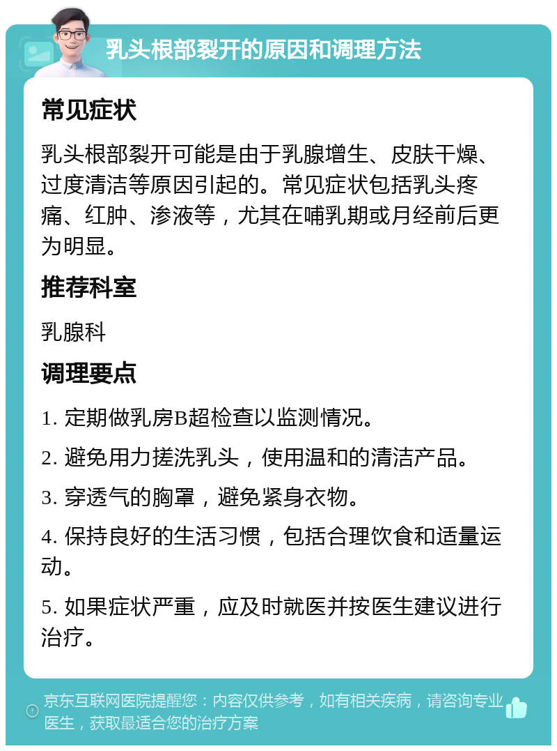 乳头根部裂开的原因和调理方法 常见症状 乳头根部裂开可能是由于乳腺增生、皮肤干燥、过度清洁等原因引起的。常见症状包括乳头疼痛、红肿、渗液等，尤其在哺乳期或月经前后更为明显。 推荐科室 乳腺科 调理要点 1. 定期做乳房B超检查以监测情况。 2. 避免用力搓洗乳头，使用温和的清洁产品。 3. 穿透气的胸罩，避免紧身衣物。 4. 保持良好的生活习惯，包括合理饮食和适量运动。 5. 如果症状严重，应及时就医并按医生建议进行治疗。