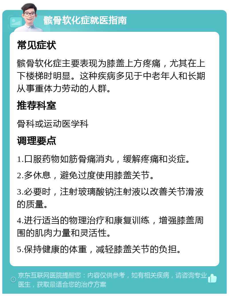 髌骨软化症就医指南 常见症状 髌骨软化症主要表现为膝盖上方疼痛，尤其在上下楼梯时明显。这种疾病多见于中老年人和长期从事重体力劳动的人群。 推荐科室 骨科或运动医学科 调理要点 1.口服药物如筋骨痛消丸，缓解疼痛和炎症。 2.多休息，避免过度使用膝盖关节。 3.必要时，注射玻璃酸钠注射液以改善关节滑液的质量。 4.进行适当的物理治疗和康复训练，增强膝盖周围的肌肉力量和灵活性。 5.保持健康的体重，减轻膝盖关节的负担。