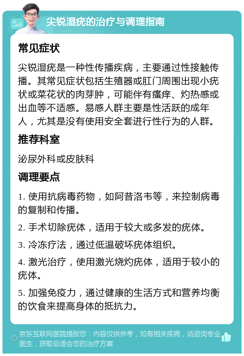 尖锐湿疣的治疗与调理指南 常见症状 尖锐湿疣是一种性传播疾病，主要通过性接触传播。其常见症状包括生殖器或肛门周围出现小疣状或菜花状的肉芽肿，可能伴有瘙痒、灼热感或出血等不适感。易感人群主要是性活跃的成年人，尤其是没有使用安全套进行性行为的人群。 推荐科室 泌尿外科或皮肤科 调理要点 1. 使用抗病毒药物，如阿昔洛韦等，来控制病毒的复制和传播。 2. 手术切除疣体，适用于较大或多发的疣体。 3. 冷冻疗法，通过低温破坏疣体组织。 4. 激光治疗，使用激光烧灼疣体，适用于较小的疣体。 5. 加强免疫力，通过健康的生活方式和营养均衡的饮食来提高身体的抵抗力。