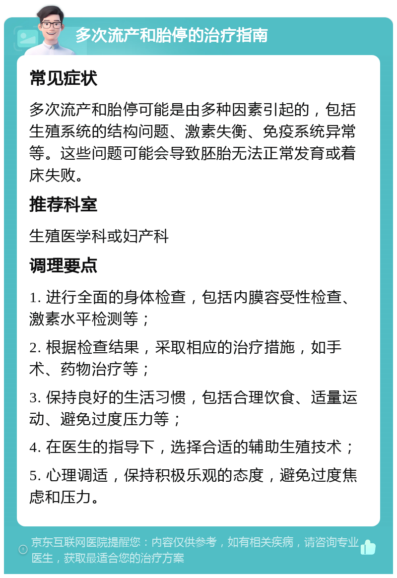 多次流产和胎停的治疗指南 常见症状 多次流产和胎停可能是由多种因素引起的，包括生殖系统的结构问题、激素失衡、免疫系统异常等。这些问题可能会导致胚胎无法正常发育或着床失败。 推荐科室 生殖医学科或妇产科 调理要点 1. 进行全面的身体检查，包括内膜容受性检查、激素水平检测等； 2. 根据检查结果，采取相应的治疗措施，如手术、药物治疗等； 3. 保持良好的生活习惯，包括合理饮食、适量运动、避免过度压力等； 4. 在医生的指导下，选择合适的辅助生殖技术； 5. 心理调适，保持积极乐观的态度，避免过度焦虑和压力。