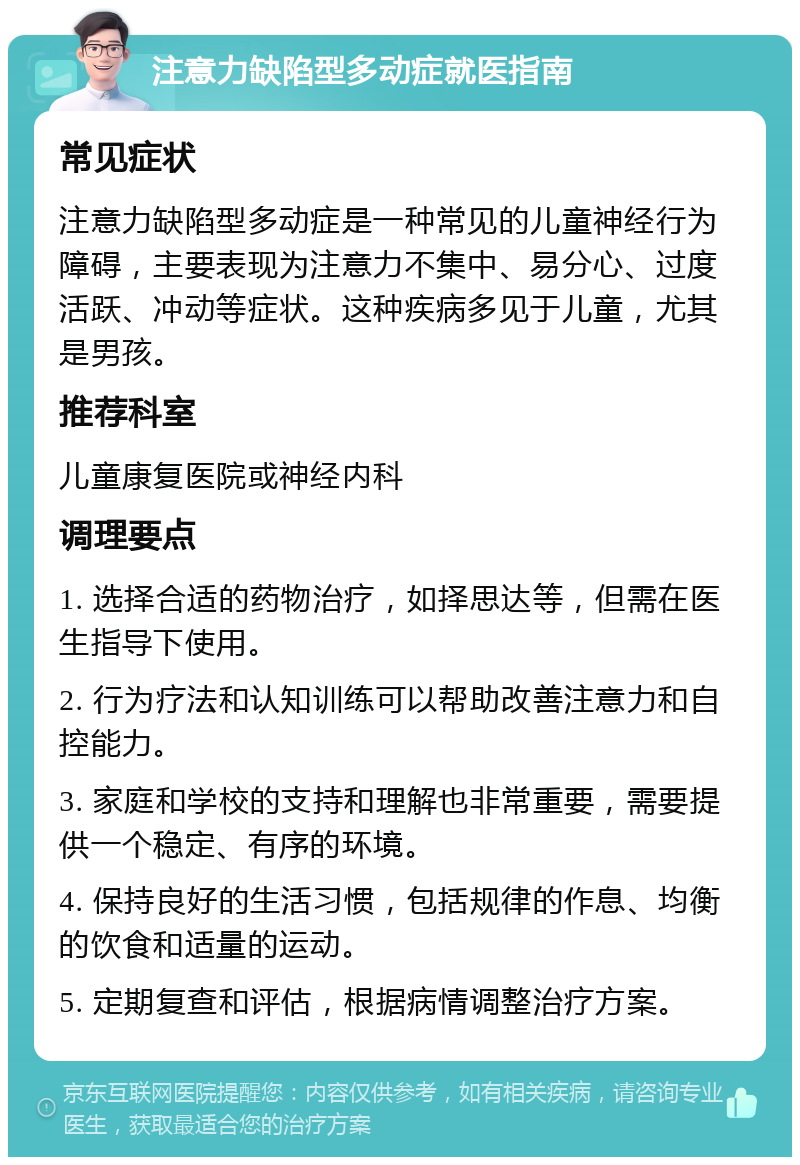 注意力缺陷型多动症就医指南 常见症状 注意力缺陷型多动症是一种常见的儿童神经行为障碍，主要表现为注意力不集中、易分心、过度活跃、冲动等症状。这种疾病多见于儿童，尤其是男孩。 推荐科室 儿童康复医院或神经内科 调理要点 1. 选择合适的药物治疗，如择思达等，但需在医生指导下使用。 2. 行为疗法和认知训练可以帮助改善注意力和自控能力。 3. 家庭和学校的支持和理解也非常重要，需要提供一个稳定、有序的环境。 4. 保持良好的生活习惯，包括规律的作息、均衡的饮食和适量的运动。 5. 定期复查和评估，根据病情调整治疗方案。