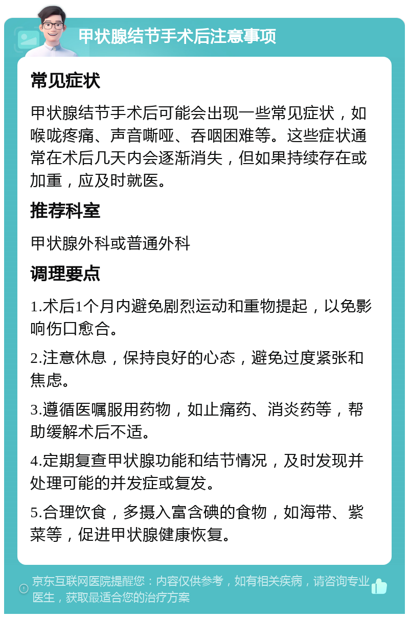 甲状腺结节手术后注意事项 常见症状 甲状腺结节手术后可能会出现一些常见症状，如喉咙疼痛、声音嘶哑、吞咽困难等。这些症状通常在术后几天内会逐渐消失，但如果持续存在或加重，应及时就医。 推荐科室 甲状腺外科或普通外科 调理要点 1.术后1个月内避免剧烈运动和重物提起，以免影响伤口愈合。 2.注意休息，保持良好的心态，避免过度紧张和焦虑。 3.遵循医嘱服用药物，如止痛药、消炎药等，帮助缓解术后不适。 4.定期复查甲状腺功能和结节情况，及时发现并处理可能的并发症或复发。 5.合理饮食，多摄入富含碘的食物，如海带、紫菜等，促进甲状腺健康恢复。