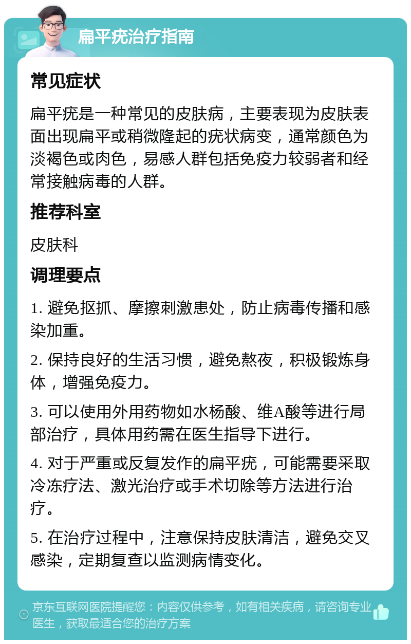 扁平疣治疗指南 常见症状 扁平疣是一种常见的皮肤病，主要表现为皮肤表面出现扁平或稍微隆起的疣状病变，通常颜色为淡褐色或肉色，易感人群包括免疫力较弱者和经常接触病毒的人群。 推荐科室 皮肤科 调理要点 1. 避免抠抓、摩擦刺激患处，防止病毒传播和感染加重。 2. 保持良好的生活习惯，避免熬夜，积极锻炼身体，增强免疫力。 3. 可以使用外用药物如水杨酸、维A酸等进行局部治疗，具体用药需在医生指导下进行。 4. 对于严重或反复发作的扁平疣，可能需要采取冷冻疗法、激光治疗或手术切除等方法进行治疗。 5. 在治疗过程中，注意保持皮肤清洁，避免交叉感染，定期复查以监测病情变化。