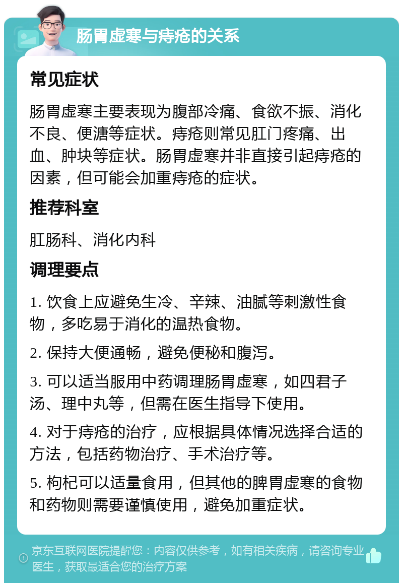 肠胃虚寒与痔疮的关系 常见症状 肠胃虚寒主要表现为腹部冷痛、食欲不振、消化不良、便溏等症状。痔疮则常见肛门疼痛、出血、肿块等症状。肠胃虚寒并非直接引起痔疮的因素，但可能会加重痔疮的症状。 推荐科室 肛肠科、消化内科 调理要点 1. 饮食上应避免生冷、辛辣、油腻等刺激性食物，多吃易于消化的温热食物。 2. 保持大便通畅，避免便秘和腹泻。 3. 可以适当服用中药调理肠胃虚寒，如四君子汤、理中丸等，但需在医生指导下使用。 4. 对于痔疮的治疗，应根据具体情况选择合适的方法，包括药物治疗、手术治疗等。 5. 枸杞可以适量食用，但其他的脾胃虚寒的食物和药物则需要谨慎使用，避免加重症状。