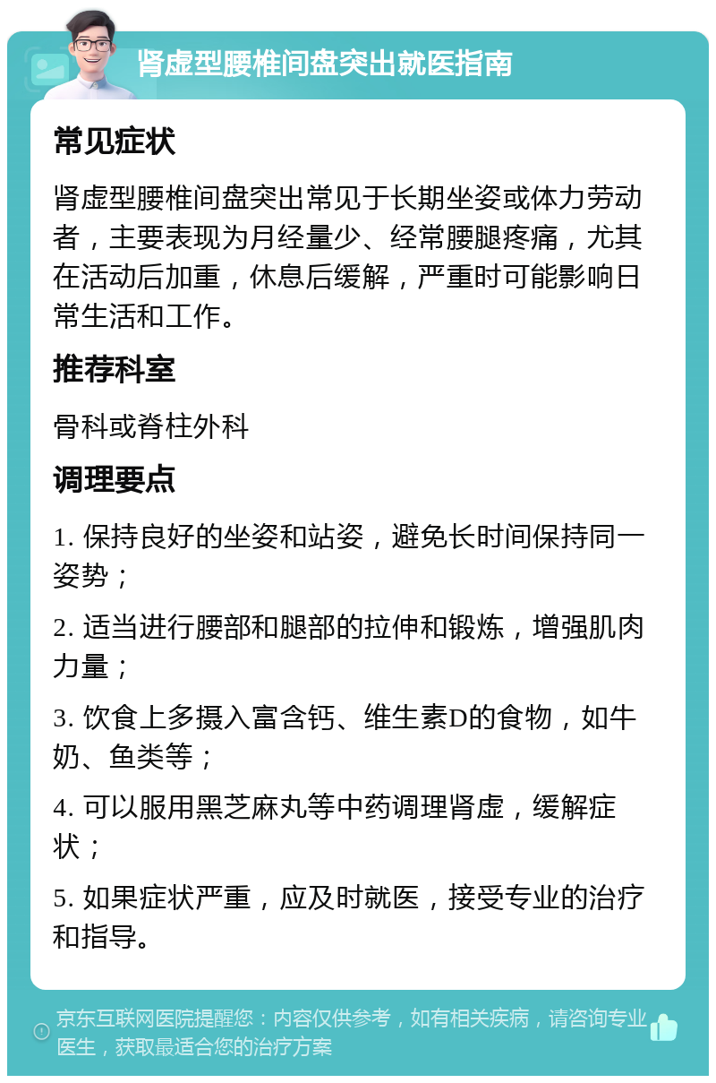 肾虚型腰椎间盘突出就医指南 常见症状 肾虚型腰椎间盘突出常见于长期坐姿或体力劳动者，主要表现为月经量少、经常腰腿疼痛，尤其在活动后加重，休息后缓解，严重时可能影响日常生活和工作。 推荐科室 骨科或脊柱外科 调理要点 1. 保持良好的坐姿和站姿，避免长时间保持同一姿势； 2. 适当进行腰部和腿部的拉伸和锻炼，增强肌肉力量； 3. 饮食上多摄入富含钙、维生素D的食物，如牛奶、鱼类等； 4. 可以服用黑芝麻丸等中药调理肾虚，缓解症状； 5. 如果症状严重，应及时就医，接受专业的治疗和指导。