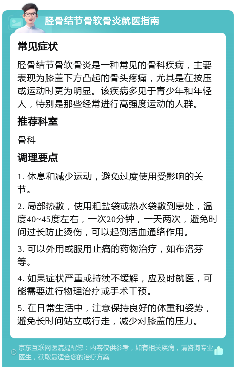 胫骨结节骨软骨炎就医指南 常见症状 胫骨结节骨软骨炎是一种常见的骨科疾病，主要表现为膝盖下方凸起的骨头疼痛，尤其是在按压或运动时更为明显。该疾病多见于青少年和年轻人，特别是那些经常进行高强度运动的人群。 推荐科室 骨科 调理要点 1. 休息和减少运动，避免过度使用受影响的关节。 2. 局部热敷，使用粗盐袋或热水袋敷到患处，温度40~45度左右，一次20分钟，一天两次，避免时间过长防止烫伤，可以起到活血通络作用。 3. 可以外用或服用止痛的药物治疗，如布洛芬等。 4. 如果症状严重或持续不缓解，应及时就医，可能需要进行物理治疗或手术干预。 5. 在日常生活中，注意保持良好的体重和姿势，避免长时间站立或行走，减少对膝盖的压力。