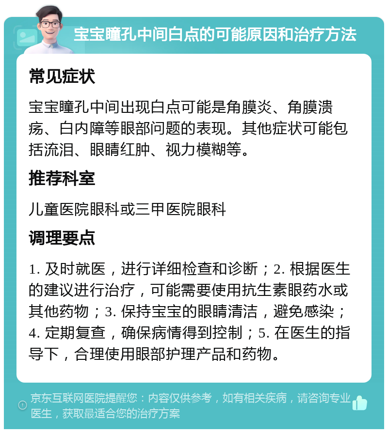 宝宝瞳孔中间白点的可能原因和治疗方法 常见症状 宝宝瞳孔中间出现白点可能是角膜炎、角膜溃疡、白内障等眼部问题的表现。其他症状可能包括流泪、眼睛红肿、视力模糊等。 推荐科室 儿童医院眼科或三甲医院眼科 调理要点 1. 及时就医，进行详细检查和诊断；2. 根据医生的建议进行治疗，可能需要使用抗生素眼药水或其他药物；3. 保持宝宝的眼睛清洁，避免感染；4. 定期复查，确保病情得到控制；5. 在医生的指导下，合理使用眼部护理产品和药物。