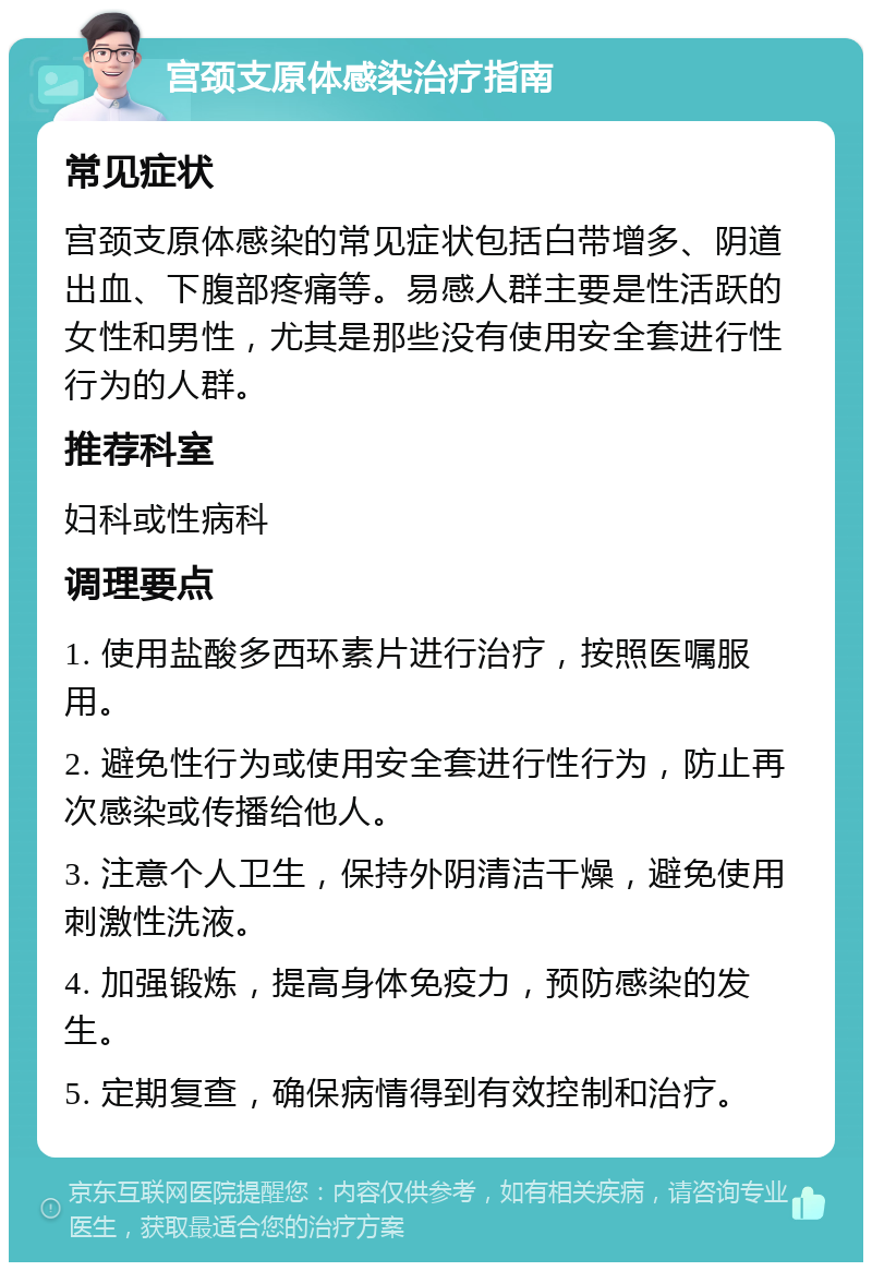 宫颈支原体感染治疗指南 常见症状 宫颈支原体感染的常见症状包括白带增多、阴道出血、下腹部疼痛等。易感人群主要是性活跃的女性和男性，尤其是那些没有使用安全套进行性行为的人群。 推荐科室 妇科或性病科 调理要点 1. 使用盐酸多西环素片进行治疗，按照医嘱服用。 2. 避免性行为或使用安全套进行性行为，防止再次感染或传播给他人。 3. 注意个人卫生，保持外阴清洁干燥，避免使用刺激性洗液。 4. 加强锻炼，提高身体免疫力，预防感染的发生。 5. 定期复查，确保病情得到有效控制和治疗。