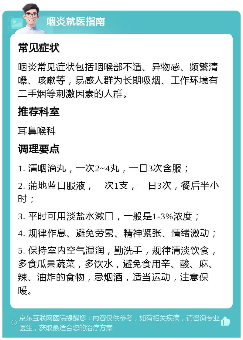 咽炎就医指南 常见症状 咽炎常见症状包括咽喉部不适、异物感、频繁清嗓、咳嗽等，易感人群为长期吸烟、工作环境有二手烟等刺激因素的人群。 推荐科室 耳鼻喉科 调理要点 1. 清咽滴丸，一次2~4丸，一日3次含服； 2. 蒲地蓝口服液，一次1支，一日3次，餐后半小时； 3. 平时可用淡盐水漱口，一般是1-3%浓度； 4. 规律作息、避免劳累、精神紧张、情绪激动； 5. 保持室内空气湿润，勤洗手，规律清淡饮食，多食瓜果蔬菜，多饮水，避免食用辛、酸、麻、辣、油炸的食物，忌烟酒，适当运动，注意保暖。