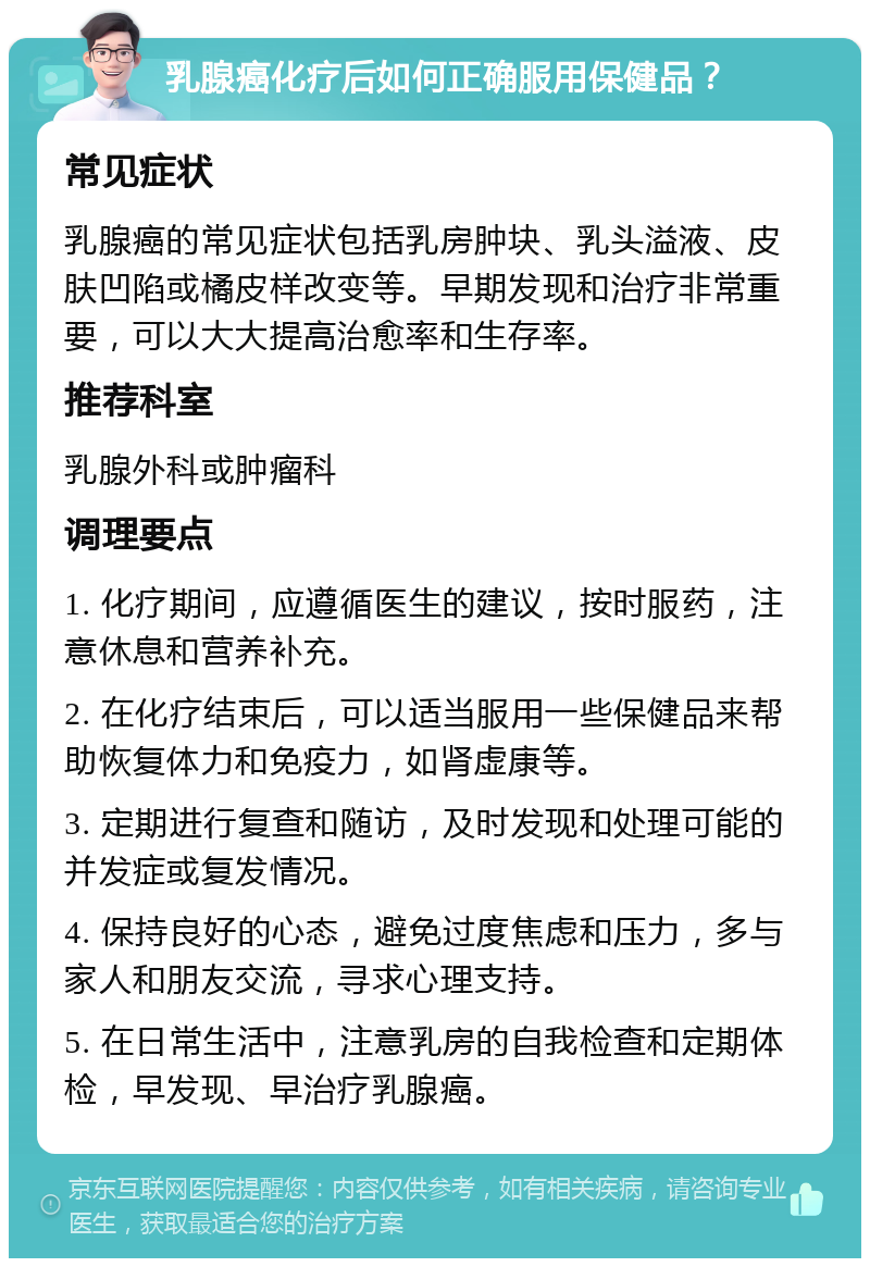 乳腺癌化疗后如何正确服用保健品？ 常见症状 乳腺癌的常见症状包括乳房肿块、乳头溢液、皮肤凹陷或橘皮样改变等。早期发现和治疗非常重要，可以大大提高治愈率和生存率。 推荐科室 乳腺外科或肿瘤科 调理要点 1. 化疗期间，应遵循医生的建议，按时服药，注意休息和营养补充。 2. 在化疗结束后，可以适当服用一些保健品来帮助恢复体力和免疫力，如肾虚康等。 3. 定期进行复查和随访，及时发现和处理可能的并发症或复发情况。 4. 保持良好的心态，避免过度焦虑和压力，多与家人和朋友交流，寻求心理支持。 5. 在日常生活中，注意乳房的自我检查和定期体检，早发现、早治疗乳腺癌。