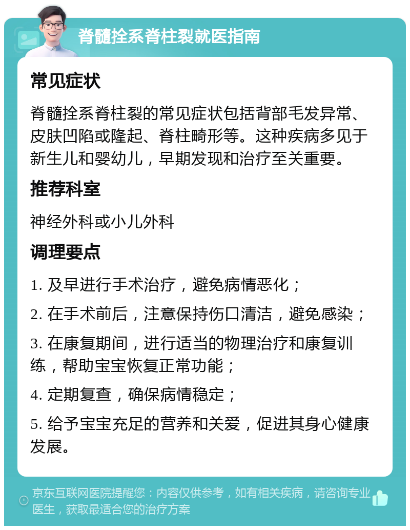 脊髓拴系脊柱裂就医指南 常见症状 脊髓拴系脊柱裂的常见症状包括背部毛发异常、皮肤凹陷或隆起、脊柱畸形等。这种疾病多见于新生儿和婴幼儿，早期发现和治疗至关重要。 推荐科室 神经外科或小儿外科 调理要点 1. 及早进行手术治疗，避免病情恶化； 2. 在手术前后，注意保持伤口清洁，避免感染； 3. 在康复期间，进行适当的物理治疗和康复训练，帮助宝宝恢复正常功能； 4. 定期复查，确保病情稳定； 5. 给予宝宝充足的营养和关爱，促进其身心健康发展。