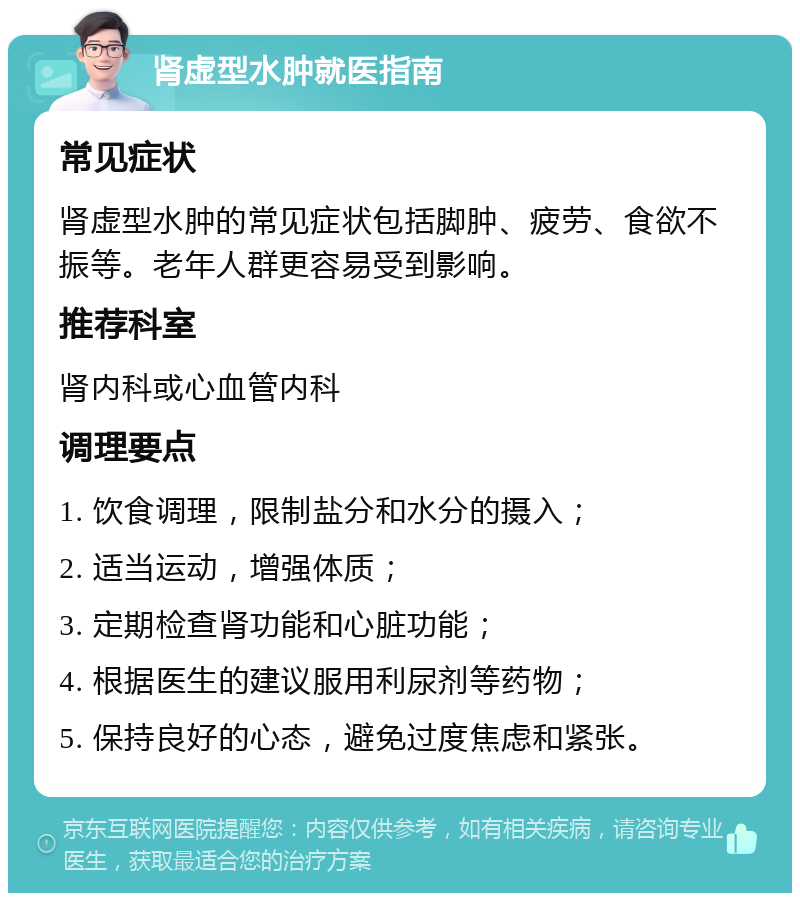 肾虚型水肿就医指南 常见症状 肾虚型水肿的常见症状包括脚肿、疲劳、食欲不振等。老年人群更容易受到影响。 推荐科室 肾内科或心血管内科 调理要点 1. 饮食调理，限制盐分和水分的摄入； 2. 适当运动，增强体质； 3. 定期检查肾功能和心脏功能； 4. 根据医生的建议服用利尿剂等药物； 5. 保持良好的心态，避免过度焦虑和紧张。