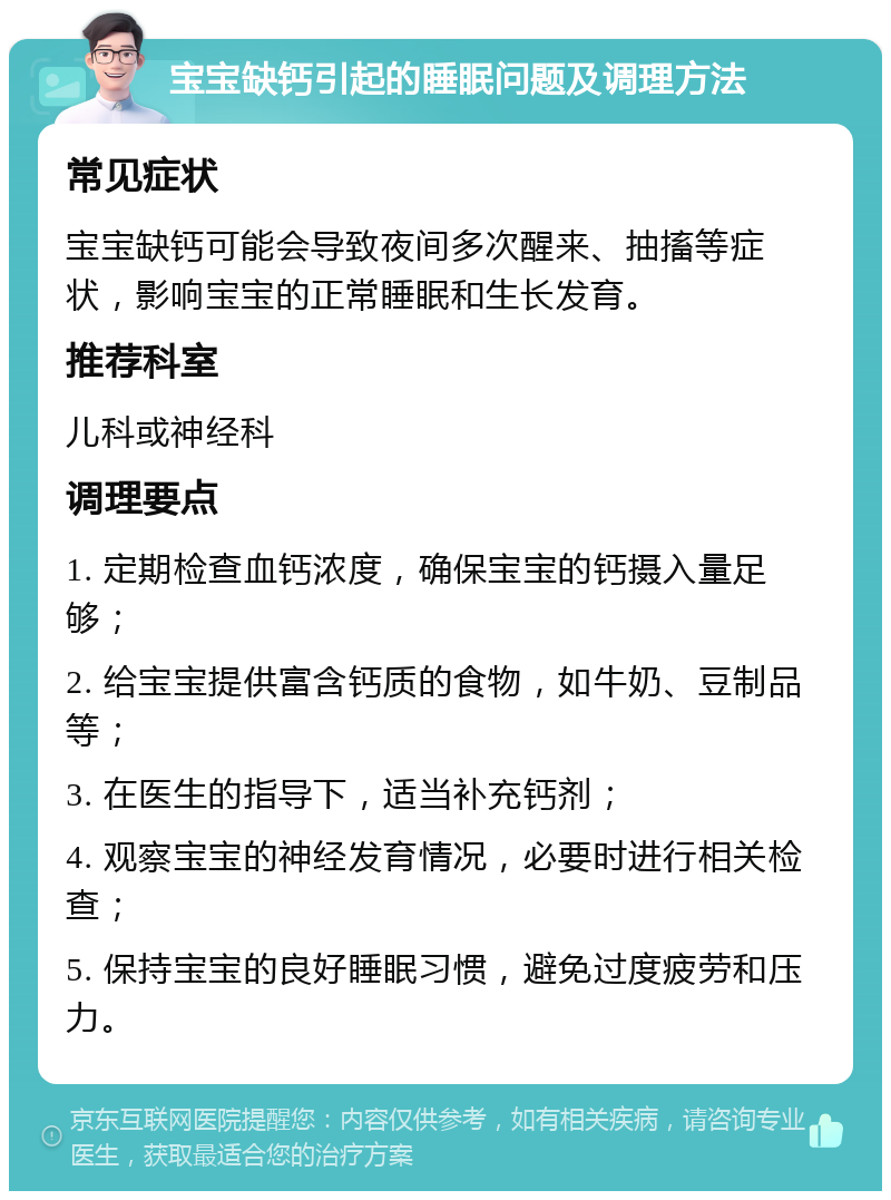 宝宝缺钙引起的睡眠问题及调理方法 常见症状 宝宝缺钙可能会导致夜间多次醒来、抽搐等症状，影响宝宝的正常睡眠和生长发育。 推荐科室 儿科或神经科 调理要点 1. 定期检查血钙浓度，确保宝宝的钙摄入量足够； 2. 给宝宝提供富含钙质的食物，如牛奶、豆制品等； 3. 在医生的指导下，适当补充钙剂； 4. 观察宝宝的神经发育情况，必要时进行相关检查； 5. 保持宝宝的良好睡眠习惯，避免过度疲劳和压力。