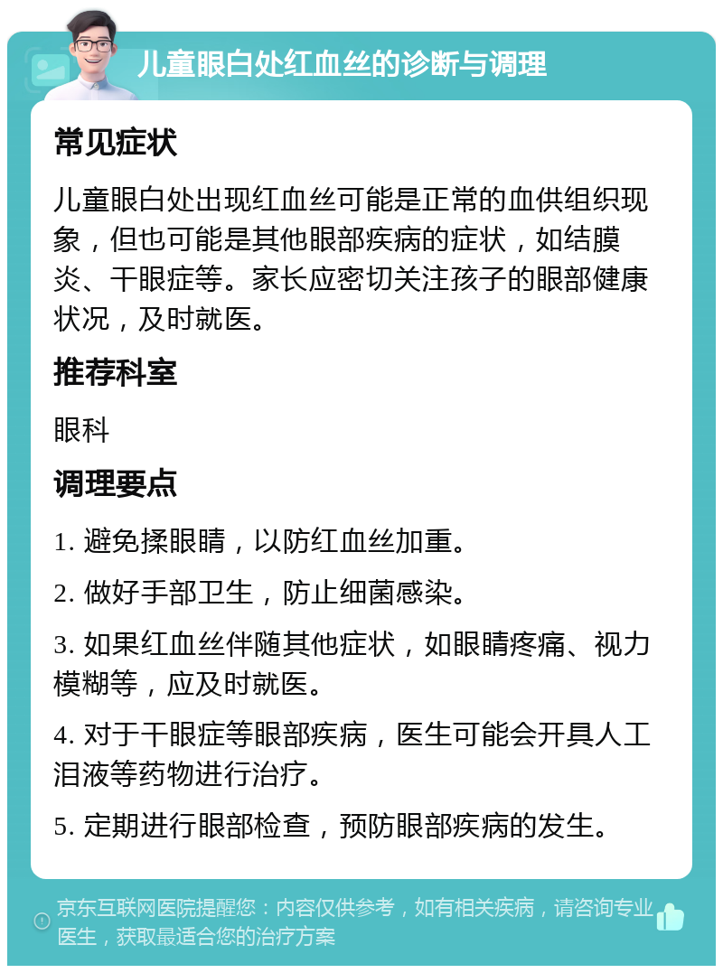 儿童眼白处红血丝的诊断与调理 常见症状 儿童眼白处出现红血丝可能是正常的血供组织现象，但也可能是其他眼部疾病的症状，如结膜炎、干眼症等。家长应密切关注孩子的眼部健康状况，及时就医。 推荐科室 眼科 调理要点 1. 避免揉眼睛，以防红血丝加重。 2. 做好手部卫生，防止细菌感染。 3. 如果红血丝伴随其他症状，如眼睛疼痛、视力模糊等，应及时就医。 4. 对于干眼症等眼部疾病，医生可能会开具人工泪液等药物进行治疗。 5. 定期进行眼部检查，预防眼部疾病的发生。