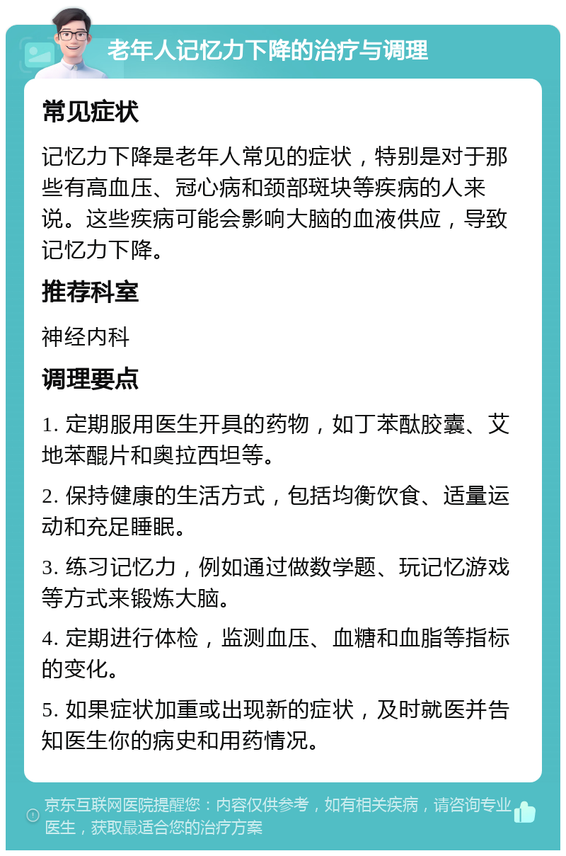 老年人记忆力下降的治疗与调理 常见症状 记忆力下降是老年人常见的症状，特别是对于那些有高血压、冠心病和颈部斑块等疾病的人来说。这些疾病可能会影响大脑的血液供应，导致记忆力下降。 推荐科室 神经内科 调理要点 1. 定期服用医生开具的药物，如丁苯酞胶囊、艾地苯醌片和奥拉西坦等。 2. 保持健康的生活方式，包括均衡饮食、适量运动和充足睡眠。 3. 练习记忆力，例如通过做数学题、玩记忆游戏等方式来锻炼大脑。 4. 定期进行体检，监测血压、血糖和血脂等指标的变化。 5. 如果症状加重或出现新的症状，及时就医并告知医生你的病史和用药情况。