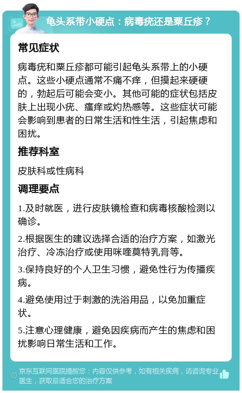 龟头系带小硬点：病毒疣还是粟丘疹？ 常见症状 病毒疣和粟丘疹都可能引起龟头系带上的小硬点。这些小硬点通常不痛不痒，但摸起来硬硬的，勃起后可能会变小。其他可能的症状包括皮肤上出现小疣、瘙痒或灼热感等。这些症状可能会影响到患者的日常生活和性生活，引起焦虑和困扰。 推荐科室 皮肤科或性病科 调理要点 1.及时就医，进行皮肤镜检查和病毒核酸检测以确诊。 2.根据医生的建议选择合适的治疗方案，如激光治疗、冷冻治疗或使用咪喹莫特乳膏等。 3.保持良好的个人卫生习惯，避免性行为传播疾病。 4.避免使用过于刺激的洗浴用品，以免加重症状。 5.注意心理健康，避免因疾病而产生的焦虑和困扰影响日常生活和工作。