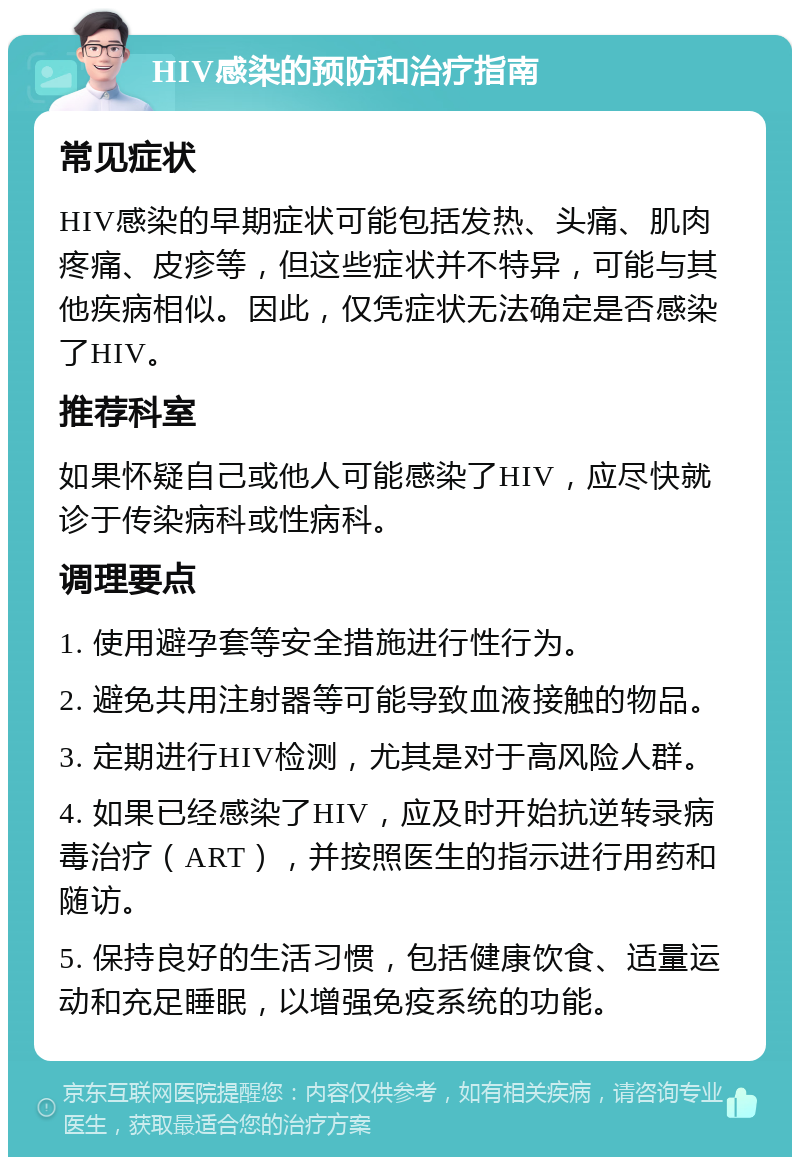 HIV感染的预防和治疗指南 常见症状 HIV感染的早期症状可能包括发热、头痛、肌肉疼痛、皮疹等，但这些症状并不特异，可能与其他疾病相似。因此，仅凭症状无法确定是否感染了HIV。 推荐科室 如果怀疑自己或他人可能感染了HIV，应尽快就诊于传染病科或性病科。 调理要点 1. 使用避孕套等安全措施进行性行为。 2. 避免共用注射器等可能导致血液接触的物品。 3. 定期进行HIV检测，尤其是对于高风险人群。 4. 如果已经感染了HIV，应及时开始抗逆转录病毒治疗（ART），并按照医生的指示进行用药和随访。 5. 保持良好的生活习惯，包括健康饮食、适量运动和充足睡眠，以增强免疫系统的功能。