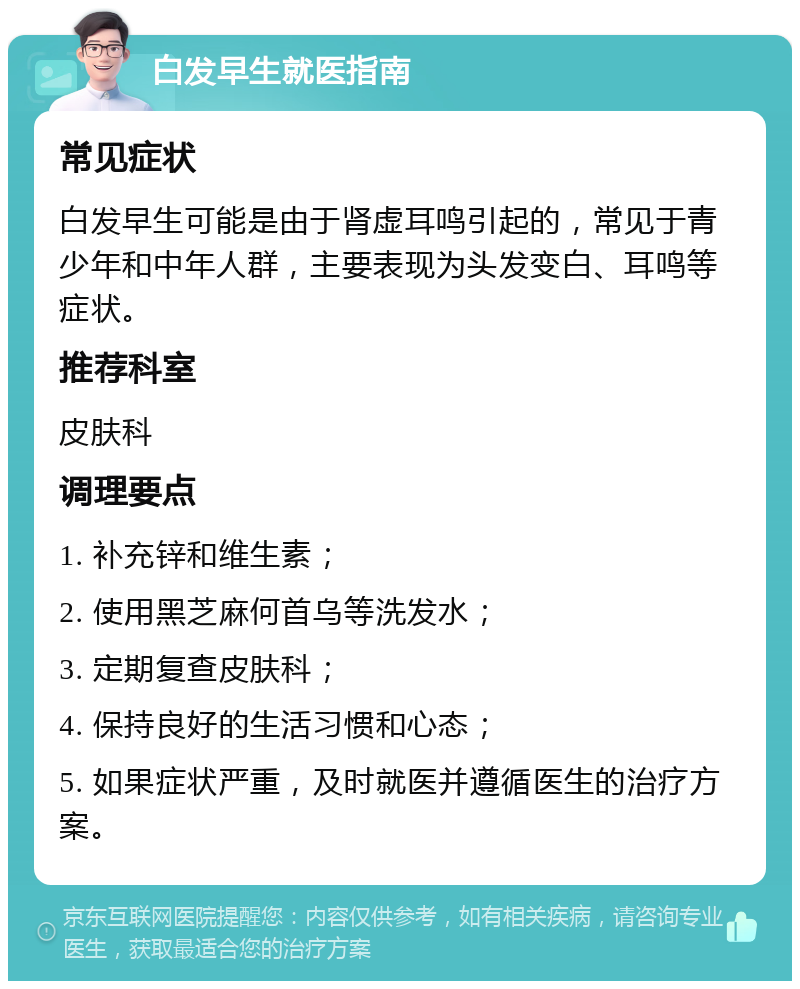 白发早生就医指南 常见症状 白发早生可能是由于肾虚耳鸣引起的，常见于青少年和中年人群，主要表现为头发变白、耳鸣等症状。 推荐科室 皮肤科 调理要点 1. 补充锌和维生素； 2. 使用黑芝麻何首乌等洗发水； 3. 定期复查皮肤科； 4. 保持良好的生活习惯和心态； 5. 如果症状严重，及时就医并遵循医生的治疗方案。