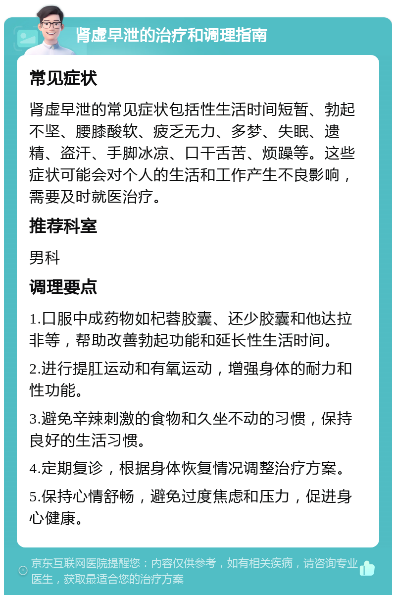 肾虚早泄的治疗和调理指南 常见症状 肾虚早泄的常见症状包括性生活时间短暂、勃起不坚、腰膝酸软、疲乏无力、多梦、失眠、遗精、盗汗、手脚冰凉、口干舌苦、烦躁等。这些症状可能会对个人的生活和工作产生不良影响，需要及时就医治疗。 推荐科室 男科 调理要点 1.口服中成药物如杞蓉胶囊、还少胶囊和他达拉非等，帮助改善勃起功能和延长性生活时间。 2.进行提肛运动和有氧运动，增强身体的耐力和性功能。 3.避免辛辣刺激的食物和久坐不动的习惯，保持良好的生活习惯。 4.定期复诊，根据身体恢复情况调整治疗方案。 5.保持心情舒畅，避免过度焦虑和压力，促进身心健康。