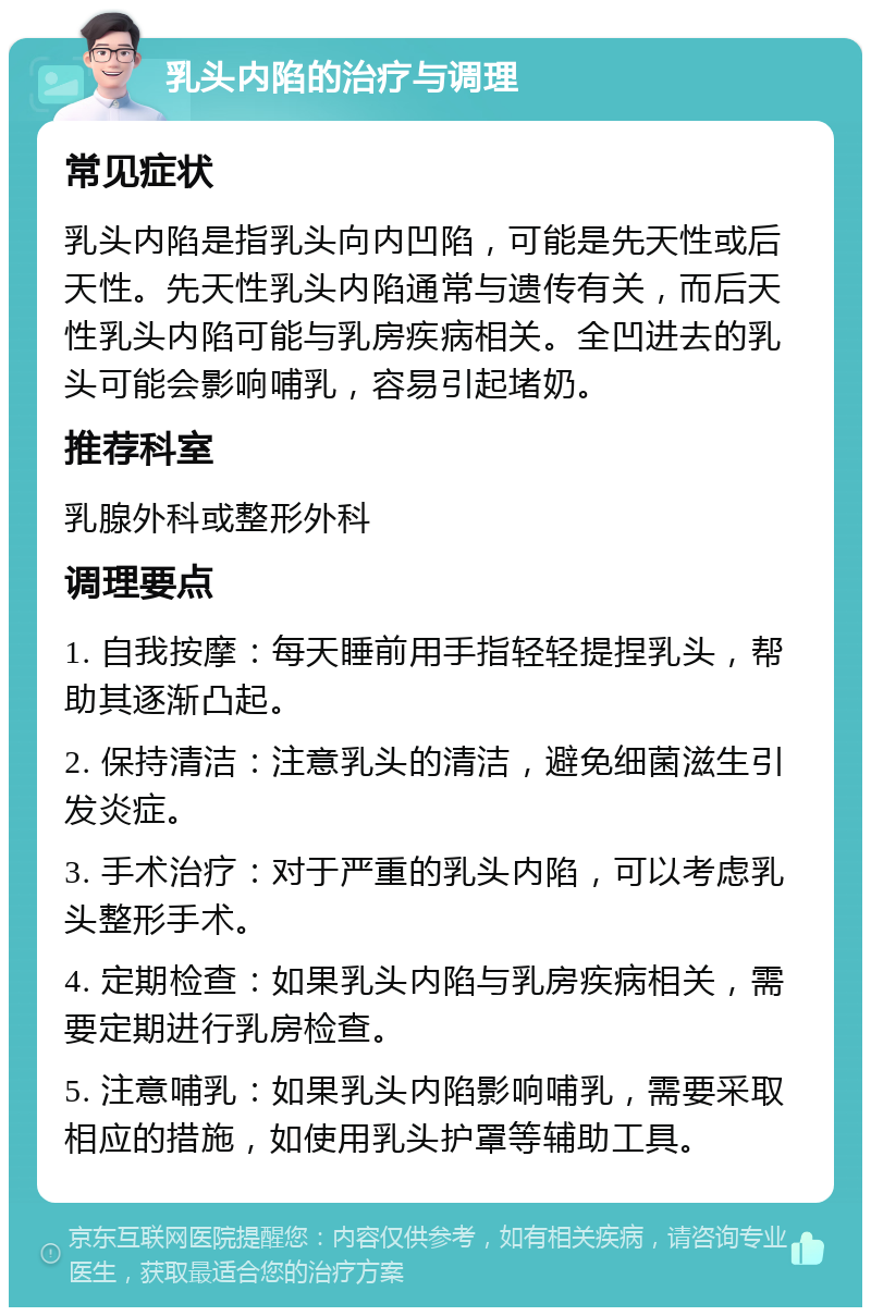 乳头内陷的治疗与调理 常见症状 乳头内陷是指乳头向内凹陷，可能是先天性或后天性。先天性乳头内陷通常与遗传有关，而后天性乳头内陷可能与乳房疾病相关。全凹进去的乳头可能会影响哺乳，容易引起堵奶。 推荐科室 乳腺外科或整形外科 调理要点 1. 自我按摩：每天睡前用手指轻轻提捏乳头，帮助其逐渐凸起。 2. 保持清洁：注意乳头的清洁，避免细菌滋生引发炎症。 3. 手术治疗：对于严重的乳头内陷，可以考虑乳头整形手术。 4. 定期检查：如果乳头内陷与乳房疾病相关，需要定期进行乳房检查。 5. 注意哺乳：如果乳头内陷影响哺乳，需要采取相应的措施，如使用乳头护罩等辅助工具。