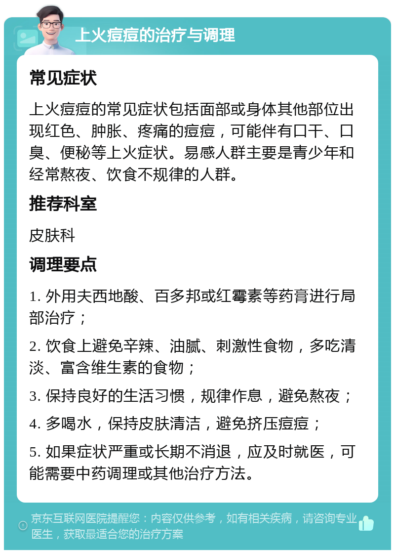 上火痘痘的治疗与调理 常见症状 上火痘痘的常见症状包括面部或身体其他部位出现红色、肿胀、疼痛的痘痘，可能伴有口干、口臭、便秘等上火症状。易感人群主要是青少年和经常熬夜、饮食不规律的人群。 推荐科室 皮肤科 调理要点 1. 外用夫西地酸、百多邦或红霉素等药膏进行局部治疗； 2. 饮食上避免辛辣、油腻、刺激性食物，多吃清淡、富含维生素的食物； 3. 保持良好的生活习惯，规律作息，避免熬夜； 4. 多喝水，保持皮肤清洁，避免挤压痘痘； 5. 如果症状严重或长期不消退，应及时就医，可能需要中药调理或其他治疗方法。