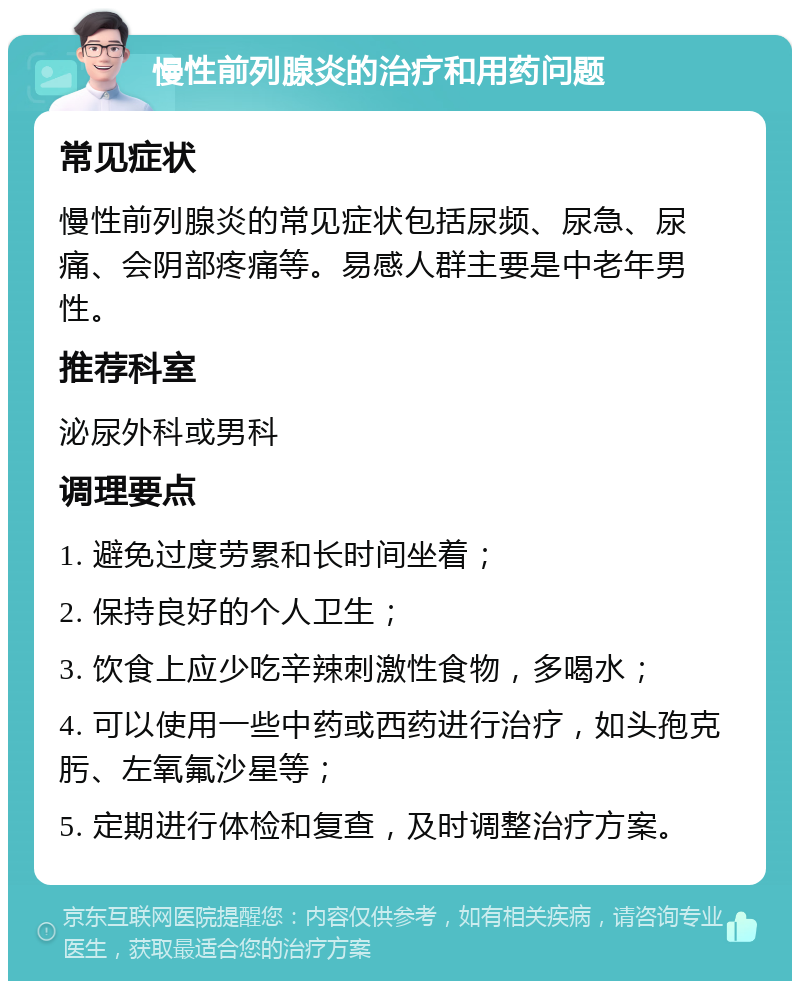 慢性前列腺炎的治疗和用药问题 常见症状 慢性前列腺炎的常见症状包括尿频、尿急、尿痛、会阴部疼痛等。易感人群主要是中老年男性。 推荐科室 泌尿外科或男科 调理要点 1. 避免过度劳累和长时间坐着； 2. 保持良好的个人卫生； 3. 饮食上应少吃辛辣刺激性食物，多喝水； 4. 可以使用一些中药或西药进行治疗，如头孢克肟、左氧氟沙星等； 5. 定期进行体检和复查，及时调整治疗方案。