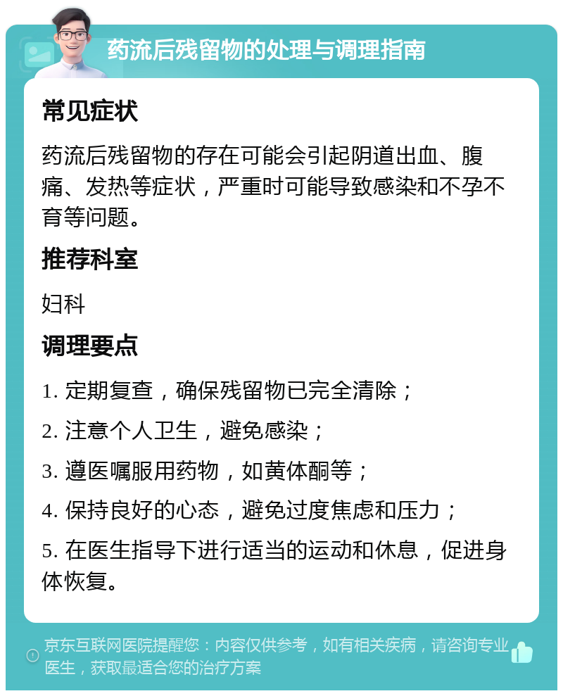 药流后残留物的处理与调理指南 常见症状 药流后残留物的存在可能会引起阴道出血、腹痛、发热等症状，严重时可能导致感染和不孕不育等问题。 推荐科室 妇科 调理要点 1. 定期复查，确保残留物已完全清除； 2. 注意个人卫生，避免感染； 3. 遵医嘱服用药物，如黄体酮等； 4. 保持良好的心态，避免过度焦虑和压力； 5. 在医生指导下进行适当的运动和休息，促进身体恢复。