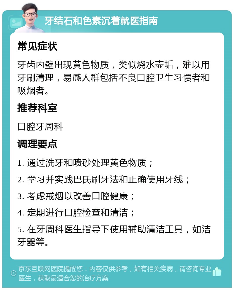 牙结石和色素沉着就医指南 常见症状 牙齿内壁出现黄色物质，类似烧水壶垢，难以用牙刷清理，易感人群包括不良口腔卫生习惯者和吸烟者。 推荐科室 口腔牙周科 调理要点 1. 通过洗牙和喷砂处理黄色物质； 2. 学习并实践巴氏刷牙法和正确使用牙线； 3. 考虑戒烟以改善口腔健康； 4. 定期进行口腔检查和清洁； 5. 在牙周科医生指导下使用辅助清洁工具，如洁牙器等。