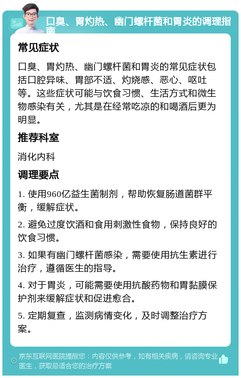 口臭、胃灼热、幽门螺杆菌和胃炎的调理指南 常见症状 口臭、胃灼热、幽门螺杆菌和胃炎的常见症状包括口腔异味、胃部不适、灼烧感、恶心、呕吐等。这些症状可能与饮食习惯、生活方式和微生物感染有关，尤其是在经常吃凉的和喝酒后更为明显。 推荐科室 消化内科 调理要点 1. 使用960亿益生菌制剂，帮助恢复肠道菌群平衡，缓解症状。 2. 避免过度饮酒和食用刺激性食物，保持良好的饮食习惯。 3. 如果有幽门螺杆菌感染，需要使用抗生素进行治疗，遵循医生的指导。 4. 对于胃炎，可能需要使用抗酸药物和胃黏膜保护剂来缓解症状和促进愈合。 5. 定期复查，监测病情变化，及时调整治疗方案。