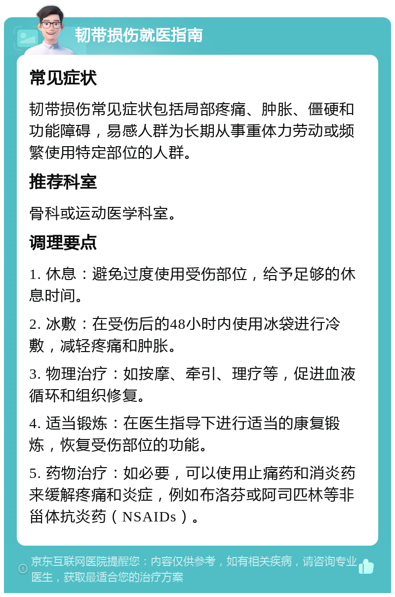 韧带损伤就医指南 常见症状 韧带损伤常见症状包括局部疼痛、肿胀、僵硬和功能障碍，易感人群为长期从事重体力劳动或频繁使用特定部位的人群。 推荐科室 骨科或运动医学科室。 调理要点 1. 休息：避免过度使用受伤部位，给予足够的休息时间。 2. 冰敷：在受伤后的48小时内使用冰袋进行冷敷，减轻疼痛和肿胀。 3. 物理治疗：如按摩、牵引、理疗等，促进血液循环和组织修复。 4. 适当锻炼：在医生指导下进行适当的康复锻炼，恢复受伤部位的功能。 5. 药物治疗：如必要，可以使用止痛药和消炎药来缓解疼痛和炎症，例如布洛芬或阿司匹林等非甾体抗炎药（NSAIDs）。