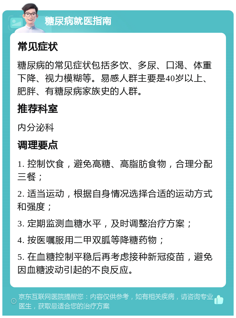 糖尿病就医指南 常见症状 糖尿病的常见症状包括多饮、多尿、口渴、体重下降、视力模糊等。易感人群主要是40岁以上、肥胖、有糖尿病家族史的人群。 推荐科室 内分泌科 调理要点 1. 控制饮食，避免高糖、高脂肪食物，合理分配三餐； 2. 适当运动，根据自身情况选择合适的运动方式和强度； 3. 定期监测血糖水平，及时调整治疗方案； 4. 按医嘱服用二甲双胍等降糖药物； 5. 在血糖控制平稳后再考虑接种新冠疫苗，避免因血糖波动引起的不良反应。