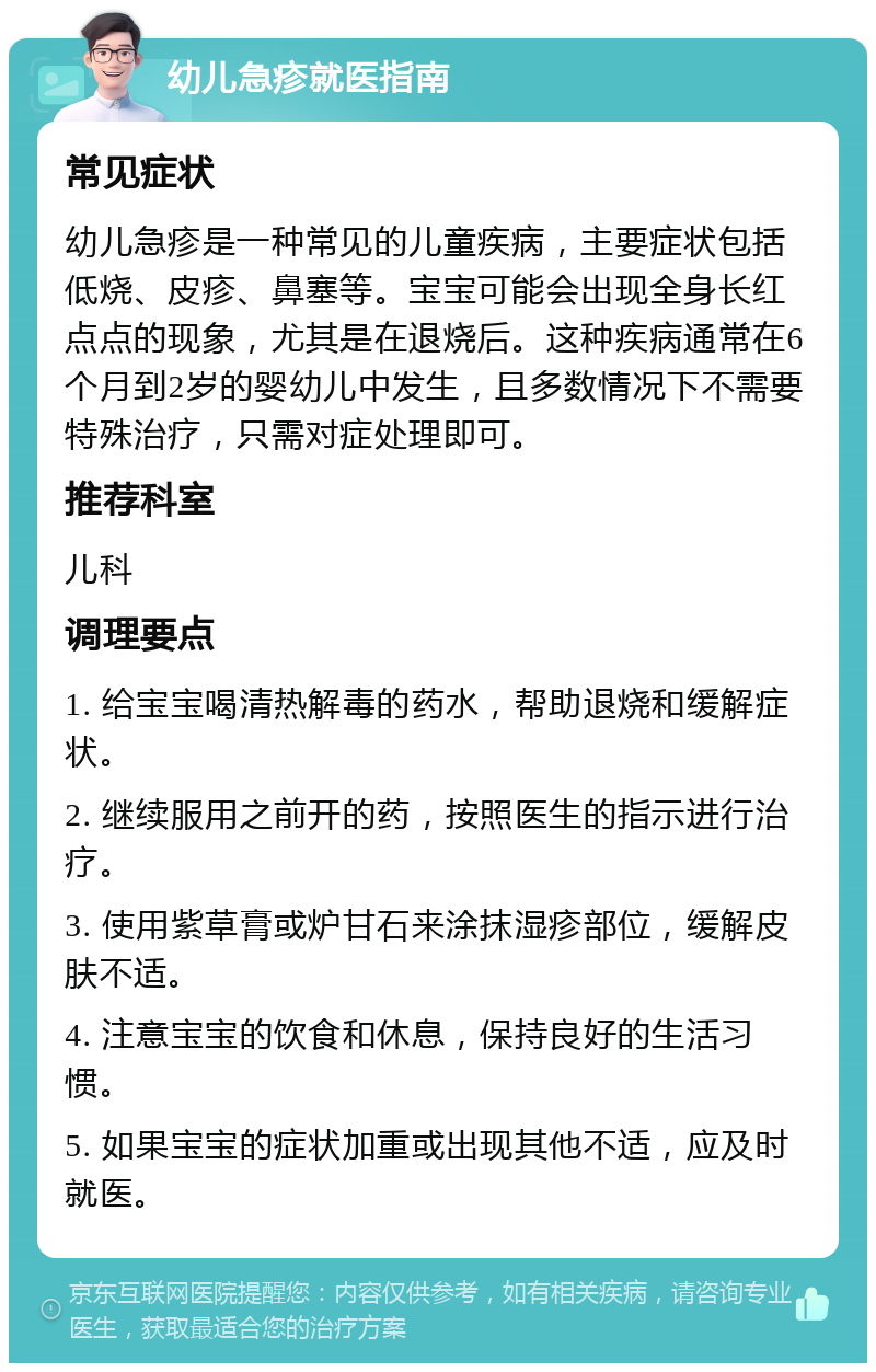 幼儿急疹就医指南 常见症状 幼儿急疹是一种常见的儿童疾病，主要症状包括低烧、皮疹、鼻塞等。宝宝可能会出现全身长红点点的现象，尤其是在退烧后。这种疾病通常在6个月到2岁的婴幼儿中发生，且多数情况下不需要特殊治疗，只需对症处理即可。 推荐科室 儿科 调理要点 1. 给宝宝喝清热解毒的药水，帮助退烧和缓解症状。 2. 继续服用之前开的药，按照医生的指示进行治疗。 3. 使用紫草膏或炉甘石来涂抹湿疹部位，缓解皮肤不适。 4. 注意宝宝的饮食和休息，保持良好的生活习惯。 5. 如果宝宝的症状加重或出现其他不适，应及时就医。