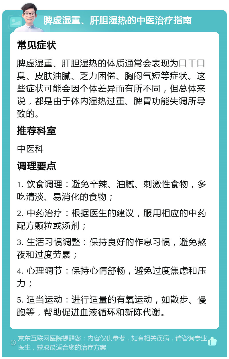 脾虚湿重、肝胆湿热的中医治疗指南 常见症状 脾虚湿重、肝胆湿热的体质通常会表现为口干口臭、皮肤油腻、乏力困倦、胸闷气短等症状。这些症状可能会因个体差异而有所不同，但总体来说，都是由于体内湿热过重、脾胃功能失调所导致的。 推荐科室 中医科 调理要点 1. 饮食调理：避免辛辣、油腻、刺激性食物，多吃清淡、易消化的食物； 2. 中药治疗：根据医生的建议，服用相应的中药配方颗粒或汤剂； 3. 生活习惯调整：保持良好的作息习惯，避免熬夜和过度劳累； 4. 心理调节：保持心情舒畅，避免过度焦虑和压力； 5. 适当运动：进行适量的有氧运动，如散步、慢跑等，帮助促进血液循环和新陈代谢。