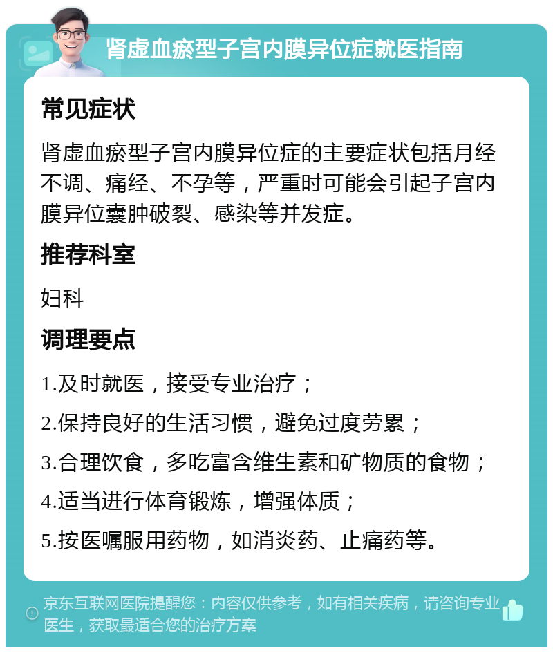 肾虚血瘀型子宫内膜异位症就医指南 常见症状 肾虚血瘀型子宫内膜异位症的主要症状包括月经不调、痛经、不孕等，严重时可能会引起子宫内膜异位囊肿破裂、感染等并发症。 推荐科室 妇科 调理要点 1.及时就医，接受专业治疗； 2.保持良好的生活习惯，避免过度劳累； 3.合理饮食，多吃富含维生素和矿物质的食物； 4.适当进行体育锻炼，增强体质； 5.按医嘱服用药物，如消炎药、止痛药等。