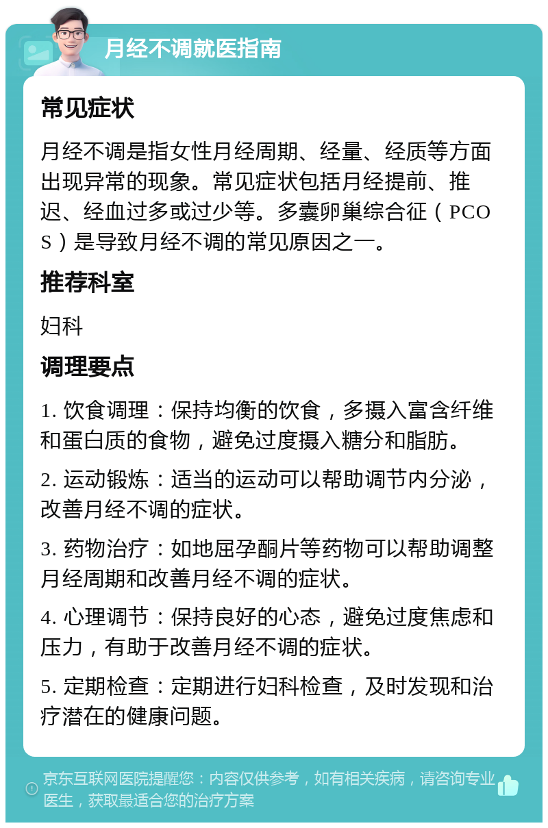 月经不调就医指南 常见症状 月经不调是指女性月经周期、经量、经质等方面出现异常的现象。常见症状包括月经提前、推迟、经血过多或过少等。多囊卵巢综合征（PCOS）是导致月经不调的常见原因之一。 推荐科室 妇科 调理要点 1. 饮食调理：保持均衡的饮食，多摄入富含纤维和蛋白质的食物，避免过度摄入糖分和脂肪。 2. 运动锻炼：适当的运动可以帮助调节内分泌，改善月经不调的症状。 3. 药物治疗：如地屈孕酮片等药物可以帮助调整月经周期和改善月经不调的症状。 4. 心理调节：保持良好的心态，避免过度焦虑和压力，有助于改善月经不调的症状。 5. 定期检查：定期进行妇科检查，及时发现和治疗潜在的健康问题。