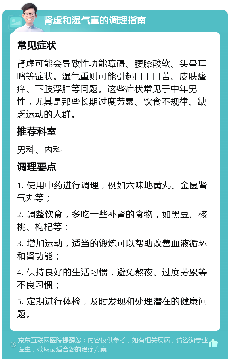 肾虚和湿气重的调理指南 常见症状 肾虚可能会导致性功能障碍、腰膝酸软、头晕耳鸣等症状。湿气重则可能引起口干口苦、皮肤瘙痒、下肢浮肿等问题。这些症状常见于中年男性，尤其是那些长期过度劳累、饮食不规律、缺乏运动的人群。 推荐科室 男科、内科 调理要点 1. 使用中药进行调理，例如六味地黄丸、金匮肾气丸等； 2. 调整饮食，多吃一些补肾的食物，如黑豆、核桃、枸杞等； 3. 增加运动，适当的锻炼可以帮助改善血液循环和肾功能； 4. 保持良好的生活习惯，避免熬夜、过度劳累等不良习惯； 5. 定期进行体检，及时发现和处理潜在的健康问题。