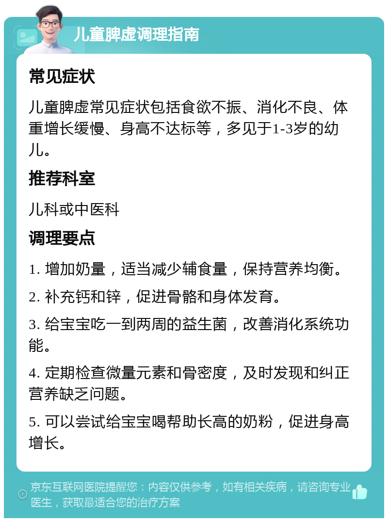 儿童脾虚调理指南 常见症状 儿童脾虚常见症状包括食欲不振、消化不良、体重增长缓慢、身高不达标等，多见于1-3岁的幼儿。 推荐科室 儿科或中医科 调理要点 1. 增加奶量，适当减少辅食量，保持营养均衡。 2. 补充钙和锌，促进骨骼和身体发育。 3. 给宝宝吃一到两周的益生菌，改善消化系统功能。 4. 定期检查微量元素和骨密度，及时发现和纠正营养缺乏问题。 5. 可以尝试给宝宝喝帮助长高的奶粉，促进身高增长。