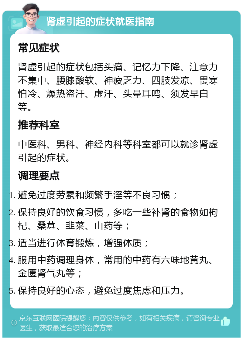 肾虚引起的症状就医指南 常见症状 肾虚引起的症状包括头痛、记忆力下降、注意力不集中、腰膝酸软、神疲乏力、四肢发凉、畏寒怕冷、燥热盗汗、虚汗、头晕耳鸣、须发早白等。 推荐科室 中医科、男科、神经内科等科室都可以就诊肾虚引起的症状。 调理要点 避免过度劳累和频繁手淫等不良习惯； 保持良好的饮食习惯，多吃一些补肾的食物如枸杞、桑葚、韭菜、山药等； 适当进行体育锻炼，增强体质； 服用中药调理身体，常用的中药有六味地黄丸、金匮肾气丸等； 保持良好的心态，避免过度焦虑和压力。