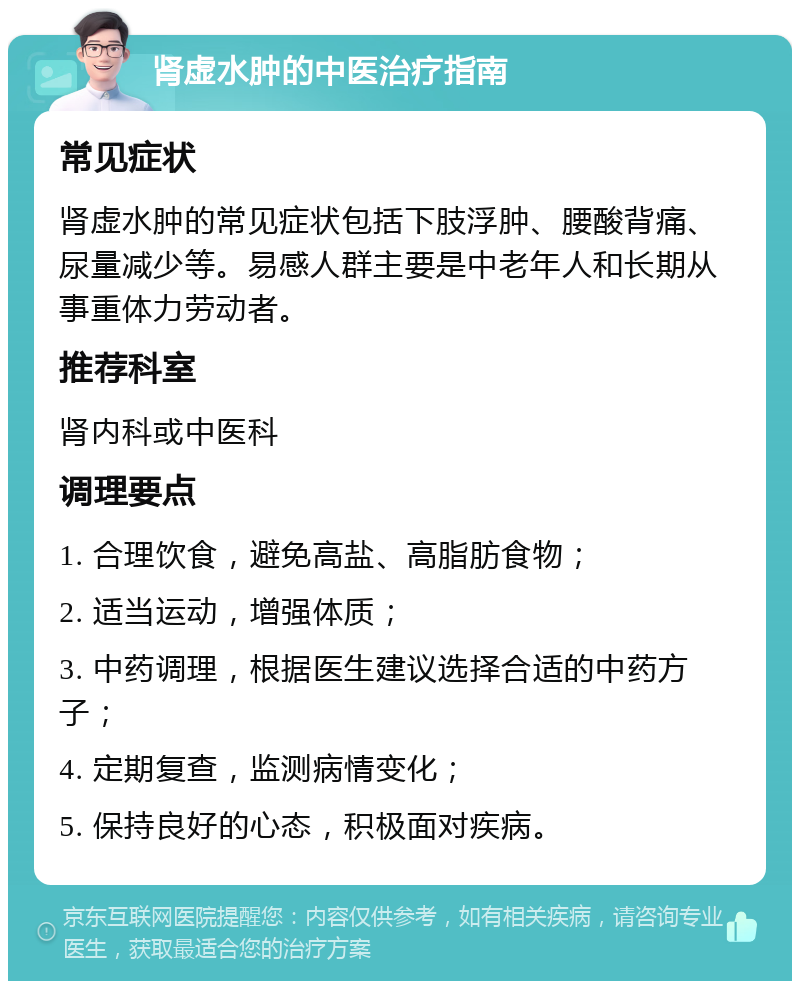 肾虚水肿的中医治疗指南 常见症状 肾虚水肿的常见症状包括下肢浮肿、腰酸背痛、尿量减少等。易感人群主要是中老年人和长期从事重体力劳动者。 推荐科室 肾内科或中医科 调理要点 1. 合理饮食，避免高盐、高脂肪食物； 2. 适当运动，增强体质； 3. 中药调理，根据医生建议选择合适的中药方子； 4. 定期复查，监测病情变化； 5. 保持良好的心态，积极面对疾病。