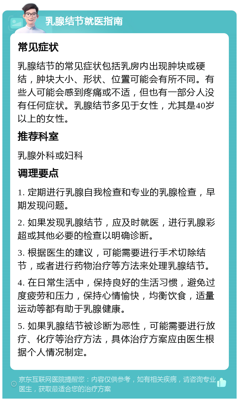 乳腺结节就医指南 常见症状 乳腺结节的常见症状包括乳房内出现肿块或硬结，肿块大小、形状、位置可能会有所不同。有些人可能会感到疼痛或不适，但也有一部分人没有任何症状。乳腺结节多见于女性，尤其是40岁以上的女性。 推荐科室 乳腺外科或妇科 调理要点 1. 定期进行乳腺自我检查和专业的乳腺检查，早期发现问题。 2. 如果发现乳腺结节，应及时就医，进行乳腺彩超或其他必要的检查以明确诊断。 3. 根据医生的建议，可能需要进行手术切除结节，或者进行药物治疗等方法来处理乳腺结节。 4. 在日常生活中，保持良好的生活习惯，避免过度疲劳和压力，保持心情愉快，均衡饮食，适量运动等都有助于乳腺健康。 5. 如果乳腺结节被诊断为恶性，可能需要进行放疗、化疗等治疗方法，具体治疗方案应由医生根据个人情况制定。