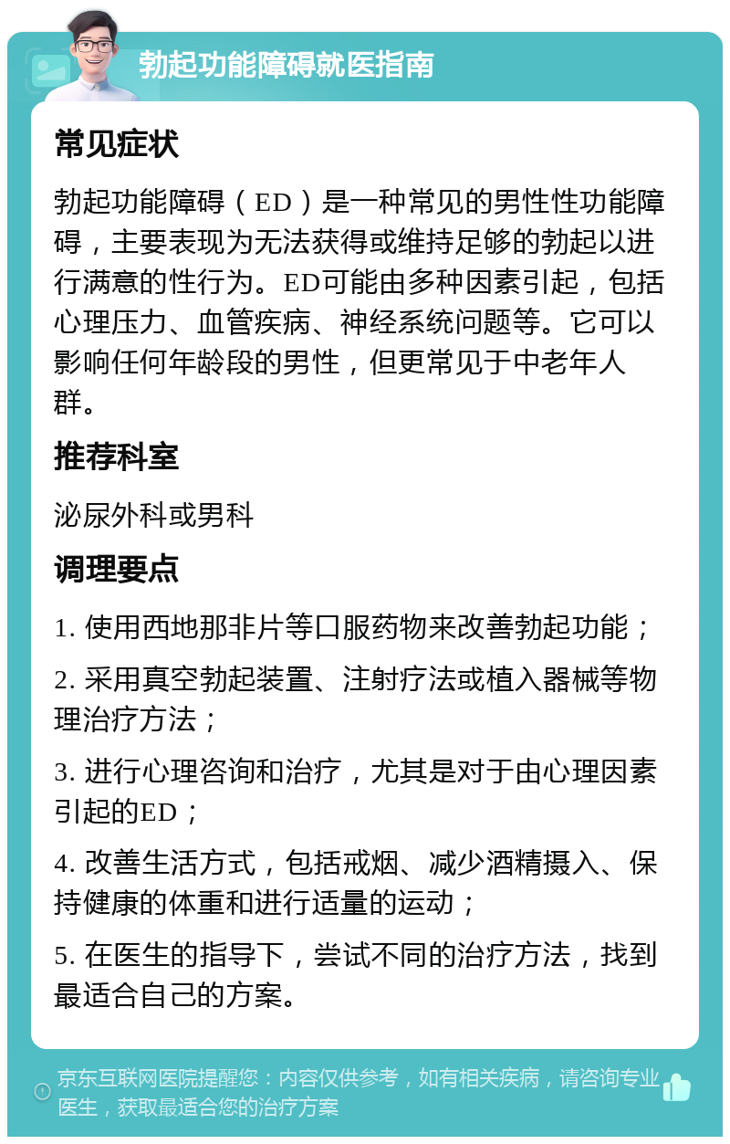 勃起功能障碍就医指南 常见症状 勃起功能障碍（ED）是一种常见的男性性功能障碍，主要表现为无法获得或维持足够的勃起以进行满意的性行为。ED可能由多种因素引起，包括心理压力、血管疾病、神经系统问题等。它可以影响任何年龄段的男性，但更常见于中老年人群。 推荐科室 泌尿外科或男科 调理要点 1. 使用西地那非片等口服药物来改善勃起功能； 2. 采用真空勃起装置、注射疗法或植入器械等物理治疗方法； 3. 进行心理咨询和治疗，尤其是对于由心理因素引起的ED； 4. 改善生活方式，包括戒烟、减少酒精摄入、保持健康的体重和进行适量的运动； 5. 在医生的指导下，尝试不同的治疗方法，找到最适合自己的方案。