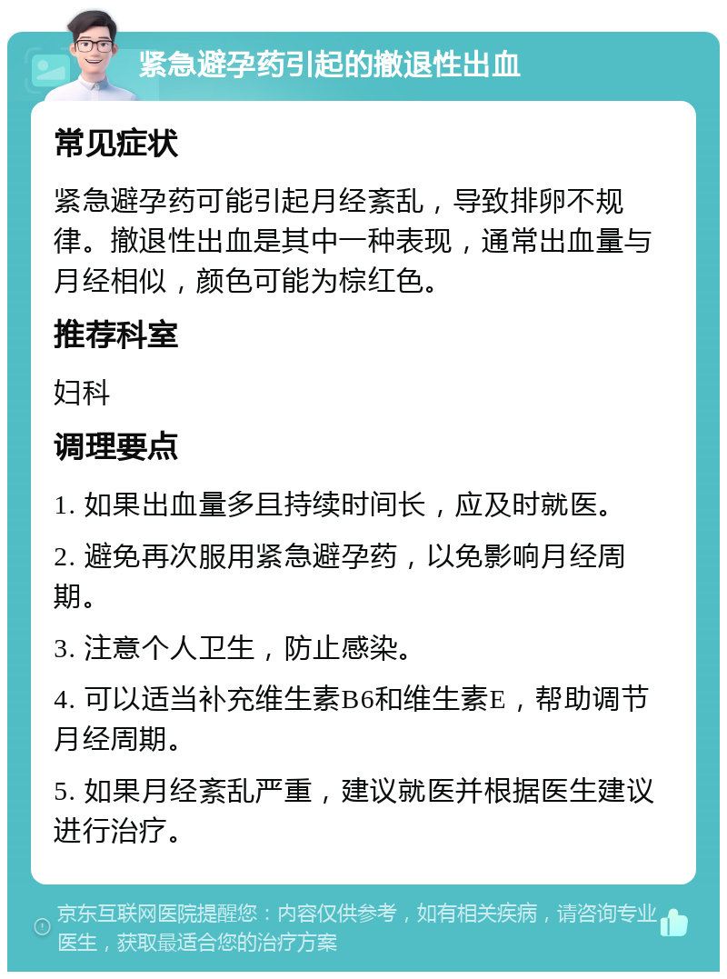 紧急避孕药引起的撤退性出血 常见症状 紧急避孕药可能引起月经紊乱，导致排卵不规律。撤退性出血是其中一种表现，通常出血量与月经相似，颜色可能为棕红色。 推荐科室 妇科 调理要点 1. 如果出血量多且持续时间长，应及时就医。 2. 避免再次服用紧急避孕药，以免影响月经周期。 3. 注意个人卫生，防止感染。 4. 可以适当补充维生素B6和维生素E，帮助调节月经周期。 5. 如果月经紊乱严重，建议就医并根据医生建议进行治疗。