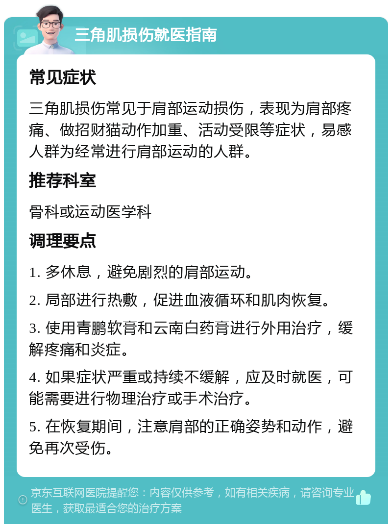 三角肌损伤就医指南 常见症状 三角肌损伤常见于肩部运动损伤，表现为肩部疼痛、做招财猫动作加重、活动受限等症状，易感人群为经常进行肩部运动的人群。 推荐科室 骨科或运动医学科 调理要点 1. 多休息，避免剧烈的肩部运动。 2. 局部进行热敷，促进血液循环和肌肉恢复。 3. 使用青鹏软膏和云南白药膏进行外用治疗，缓解疼痛和炎症。 4. 如果症状严重或持续不缓解，应及时就医，可能需要进行物理治疗或手术治疗。 5. 在恢复期间，注意肩部的正确姿势和动作，避免再次受伤。