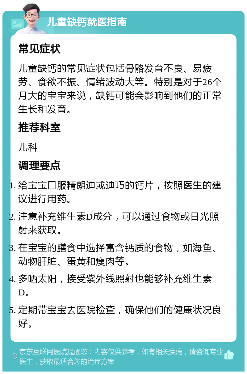 儿童缺钙就医指南 常见症状 儿童缺钙的常见症状包括骨骼发育不良、易疲劳、食欲不振、情绪波动大等。特别是对于26个月大的宝宝来说，缺钙可能会影响到他们的正常生长和发育。 推荐科室 儿科 调理要点 给宝宝口服精朗迪或迪巧的钙片，按照医生的建议进行用药。 注意补充维生素D成分，可以通过食物或日光照射来获取。 在宝宝的膳食中选择富含钙质的食物，如海鱼、动物肝脏、蛋黄和瘦肉等。 多晒太阳，接受紫外线照射也能够补充维生素D。 定期带宝宝去医院检查，确保他们的健康状况良好。