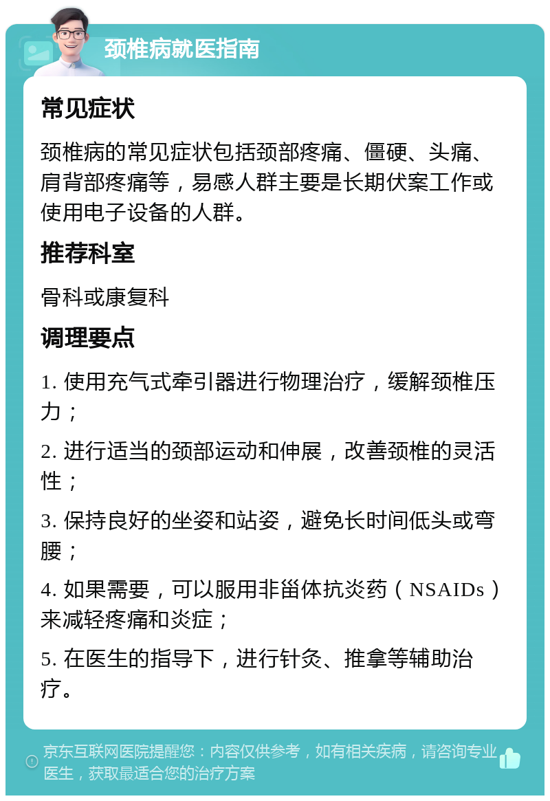 颈椎病就医指南 常见症状 颈椎病的常见症状包括颈部疼痛、僵硬、头痛、肩背部疼痛等，易感人群主要是长期伏案工作或使用电子设备的人群。 推荐科室 骨科或康复科 调理要点 1. 使用充气式牵引器进行物理治疗，缓解颈椎压力； 2. 进行适当的颈部运动和伸展，改善颈椎的灵活性； 3. 保持良好的坐姿和站姿，避免长时间低头或弯腰； 4. 如果需要，可以服用非甾体抗炎药（NSAIDs）来减轻疼痛和炎症； 5. 在医生的指导下，进行针灸、推拿等辅助治疗。